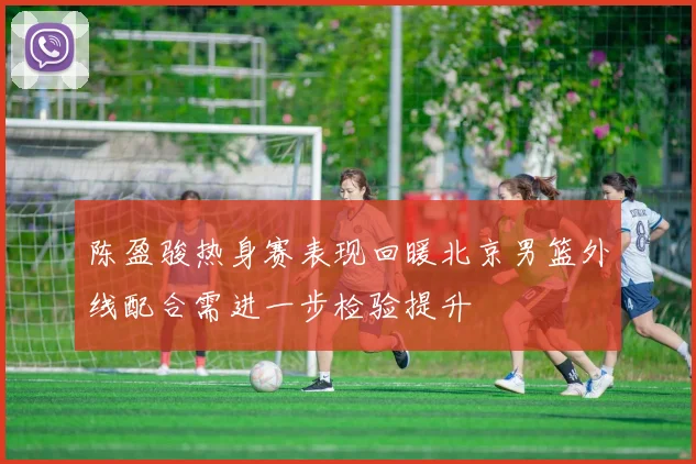 陈盈骏热身赛表现回暖北京男篮外线配合需进一步检验提升