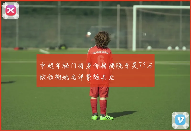 中超年轻门将身价榜揭晓李昊75万欧领衔姚浩洋紧随其后