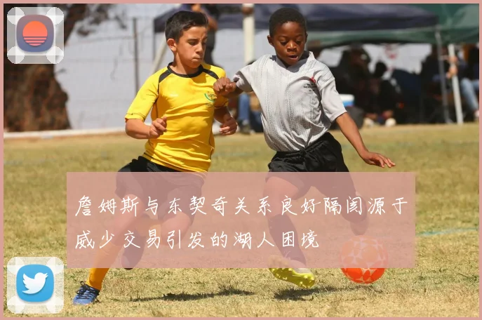 詹姆斯与东契奇关系良好隔阂源于威少交易引发的湖人困境