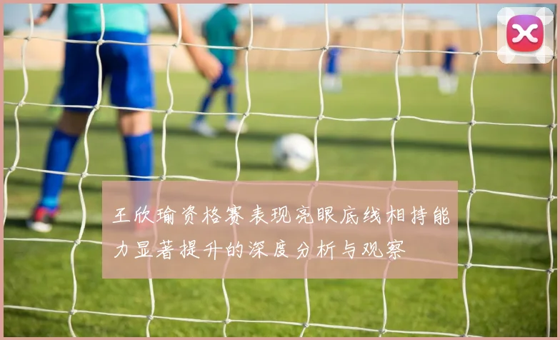 王欣瑜资格赛表现亮眼底线相持能力显著提升的深度分析与观察