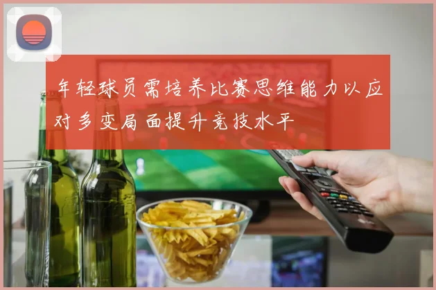 年轻球员需培养比赛思维能力以应对多变局面提升竞技水平