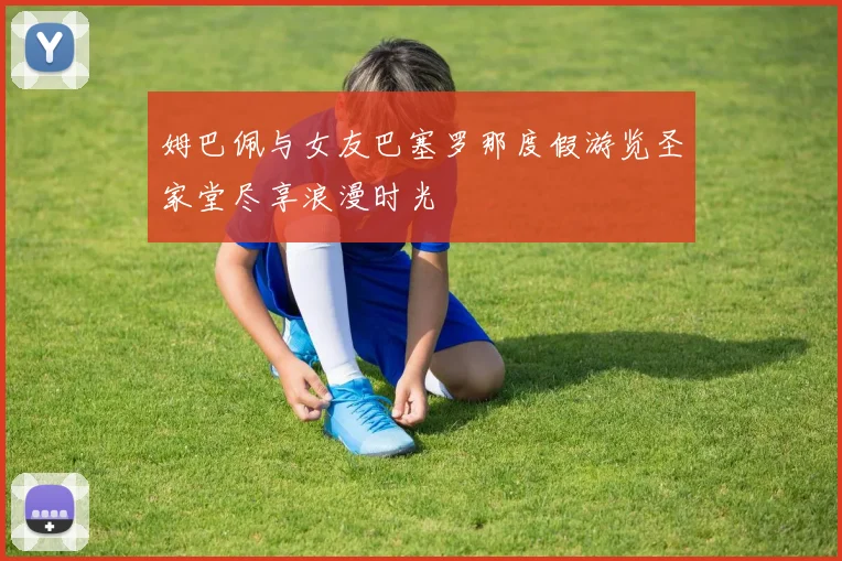 姆巴佩与女友巴塞罗那度假游览圣家堂尽享浪漫时光