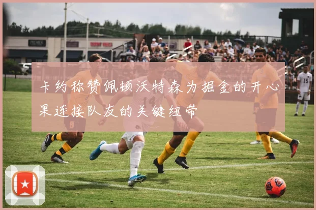 卡约称赞佩顿沃特森为掘金的开心果连接队友的关键纽带