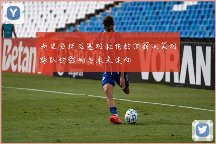 老里分析活塞对杜伦的顶薪决策对球队的影响与未来走向