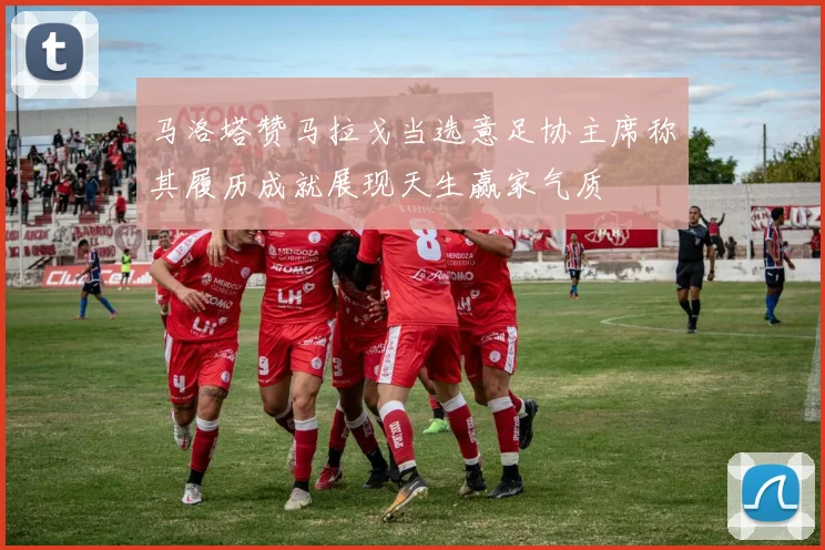 马洛塔赞马拉戈当选意足协主席称其履历成就展现天生赢家气质